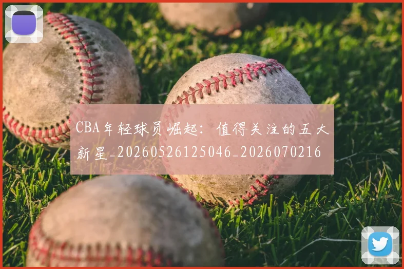 CBA年轻球员崛起：值得关注的五大新星_20260526125046_20260702163606
