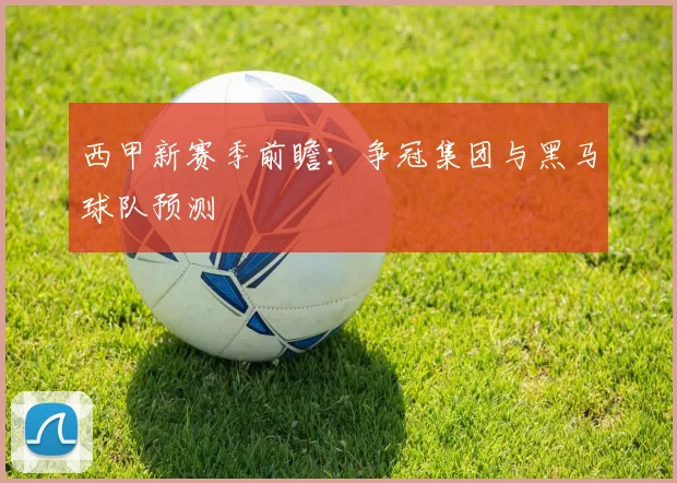 西甲新赛季前瞻：争冠集团与黑马球队预测