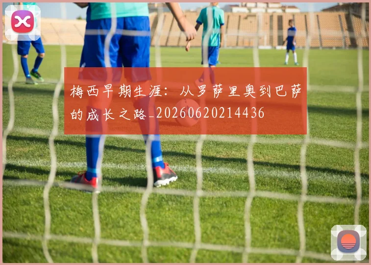 梅西早期生涯：从罗萨里奥到巴萨的成长之路_20260620214436