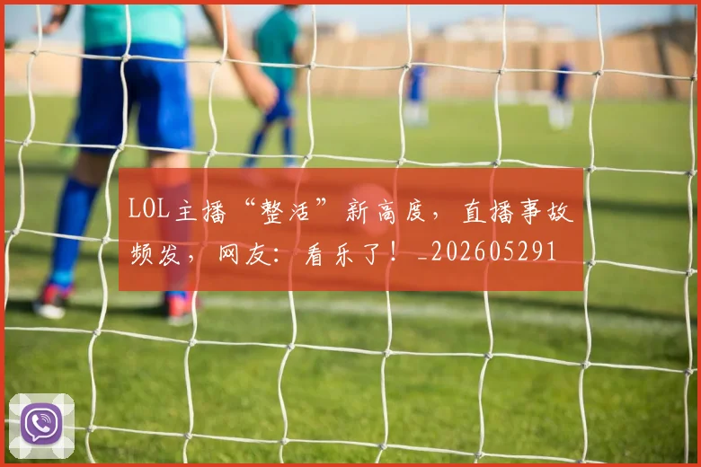 LOL主播“整活”新高度，直播事故频发，网友：看乐了！_20260529145925