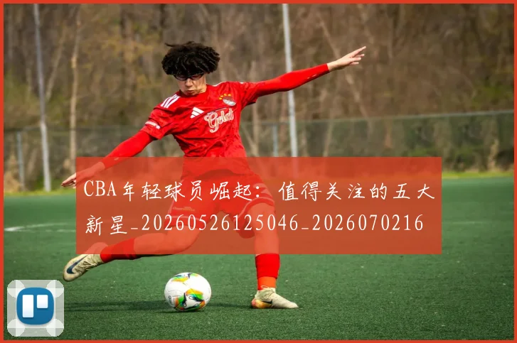 CBA年轻球员崛起：值得关注的五大新星_20260526125046_20260702163606
