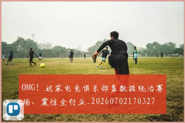 OMG！这家电竞俱乐部靠数据统治赛场，震惊全行业_20260702170327