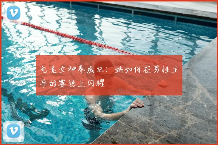 电竞女神养成记：她如何在男性主导的赛场上闪耀