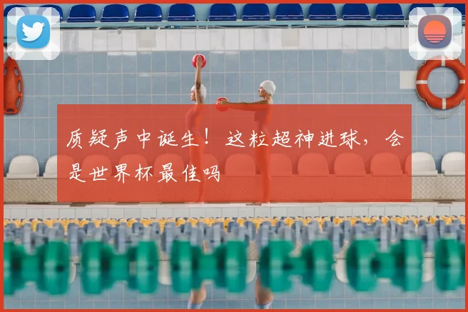 质疑声中诞生！这粒超神进球，会是世界杯最佳吗